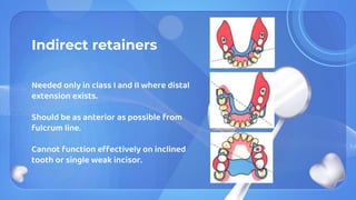 Indirect retainers
Needed only in class I and II where distal
extension exists.
Should be as anterior as possible from
fulcrum line.
Cannot function effectively on inclined
tooth or single weak incisor.
 