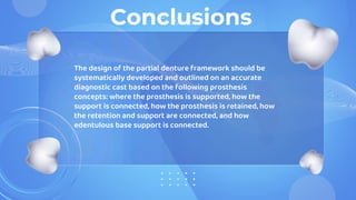 Conclusions
The design of the partial denture framework should be
systematically developed and outlined on an accurate
diagnostic cast based on the following prosthesis
concepts: where the prosthesis is supported, how the
support is connected, how the prosthesis is retained, how
the retention and support are connected, and how
edentulous base support is connected.
 