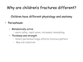 Why are children’s fractures different?
Children have different physiology and anatomy
• Periosteum:
– Metabolically active
• more callus, rapid union, increased remodeling
– Thickness and strength
• Intact periosteal hinge affects fracture pattern
• May aid reduction
 