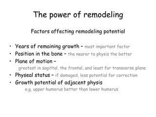 The power of remodeling
Factors affecting remodeling potential
• Years of remaining growth – most important factor
• Position in the bone – the nearer to physis the better
• Plane of motion –
greatest in sagittal, the frontal, and least for transverse plane
• Physeal status – if damaged, less potential for correction
• Growth potential of adjacent physis
e.g. upper humerus better than lower humerus
 