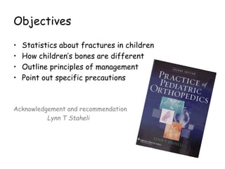 Objectives
• Statistics about fractures in children
• How children’s bones are different
• Outline principles of management
• Point out specific precautions
Acknowledgement and recommendation
Lynn T Staheli
 
