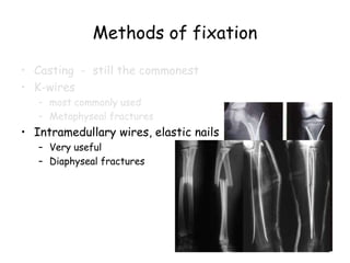 Methods of fixation
• Casting - still the commonest
• K-wires
– most commonly used
– Metaphyseal fractures
• Intramedullary wires, elastic nails
– Very useful
– Diaphyseal fractures
 