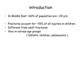 introduction
• In Middle East ~60% of population are < 20 yrs.
• Fractures account for ~15% of all injuries in children.
• Different from adult fractures
• Vary in various age groups
( Infants, children, adolescents )
 