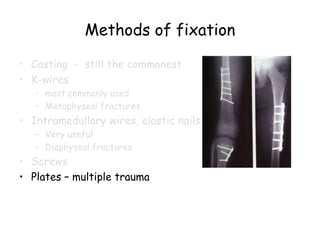 Methods of fixation
• Casting - still the commonest
• K-wires
– most commonly used
– Metaphyseal fractures
• Intramedullary wires, elastic nails
– Very useful
– Diaphyseal fractures
• Screws
• Plates – multiple trauma
 