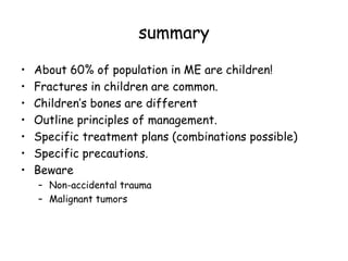 summary
• About 60% of population in ME are children!
• Fractures in children are common.
• Children’s bones are different
• Outline principles of management.
• Specific treatment plans (combinations possible)
• Specific precautions.
• Beware
– Non-accidental trauma
– Malignant tumors
 