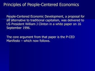 Principles of People-Centered EconomicsPrinciples of People-Centered Economics
People-Centered Economic Development, a proposal forPeople-Centered Economic Development, a proposal for
an alternative to traditional capitalism, was delivered toan alternative to traditional capitalism, was delivered to
US President William J Clinton inUS President William J Clinton in a white papera white paper on 16on 16
September 1996.September 1996.
The core argument from that paper is the P-CEDThe core argument from that paper is the P-CED
Manifesto – which now follows.Manifesto – which now follows.
 