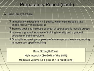 Preparatory Period (cont.)
 Basic Strength Phase

    Immediately follows the H / E phase, which may include a late
     phase recovery microcycle(s)
    Training goal is to increase strength of sport specific muscle groups
    Involves a gradual increase of training intensity and a gradual
     decrease of training volume
    Gradually increasing complexity of movement and exercise, moving
     to more sport specific training


                         Basic Strength Phase
                High intensity (80-90% of the 1RM)
           Moderate volume (3-5 sets of 4-8 repetitions)
 
