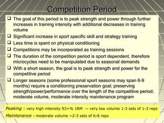 Competition Period
 The goal of this period is to peak strength and power through further
  increases in training intensity with additional decreases in training
  volume
 Significant increase in sport specific skill and strategy training
 Less time is spent on physical conditioning
 Competitions may be incorporated as training sessions
 The duration of the competition period is sport dependent, therefore
  microcycles need to be manipulated due to seasonal demands
 With a short season, the goal is to peak strength and power for the
  competitive period
 Longer seasons (some professional sport seasons may span 6-9
  months) require a conditioning preservation goal; preserving
  strength/power/performance over the length of the competitive period;
  moderate volume, moderate intensity maintenance program

Peaking : very high intensity 93+% 1RM -- very low volume 1-3 sets of 1-3 reps
Maintenance : moderate volume ~2-3 sets of 6-8 reps
 