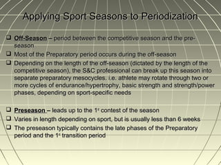 Applying Sport Seasons to Periodization

 Off-Season – period between the competitive season and the pre-
  season
 Most of the Preparatory period occurs during the off-season
 Depending on the length of the off-season (dictated by the length of the
  competitive season), the S&C professional can break up this season into
  separate preparatory mesocycles. i.e. athlete may rotate through two or
  more cycles of endurance/hypertrophy, basic strength and strength/power
  phases, depending on sport-specific needs

   Preseason – leads up to the 1st contest of the season
   Varies in length depending on sport, but is usually less than 6 weeks
   The preseason typically contains the late phases of the Preparatory
    period and the 1st transition period
 