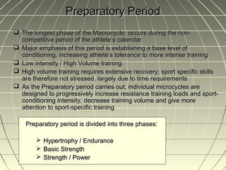 Preparatory Period
 The longest phase of the Macrocycle; occurs during the non-
  competitive period of the athlete’s calendar
 Major emphasis of this period is establishing a base level of
  conditioning, increasing athlete’s tolerance to more intense training
 Low intensity / High Volume training
 High volume training requires extensive recovery; sport specific skills
  are therefore not stressed, largely due to time requirements
 As the Preparatory period carries out, individual microcycles are
  designed to progressively increase resistance training loads and sport-
  conditioning intensity, decrease training volume and give more
  attention to sport-specific training

    Preparatory period is divided into three phases:

         Hypertrophy / Endurance
         Basic Strength
         Strength / Power
 