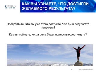 16 www.ExigenServices.com
КАК ВЫ УЗНАЕТЕ, ЧТО ДОСТИГЛИ
ЖЕЛАЕМОГО РЕЗУЛЬТАТА?
Представьте, что вы уже этого достигли. Что вы в результате
получили?
Как вы поймете, когда цель будет полностью достигнута?
 