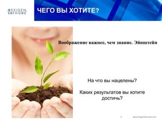 5 www.ExigenServices.com
ЧЕГО ВЫ ХОТИТЕ?
На что вы нацелены?
Каких результатов вы хотите
достичь?
Воображение важнее, чем знание. Эйнштейн
 