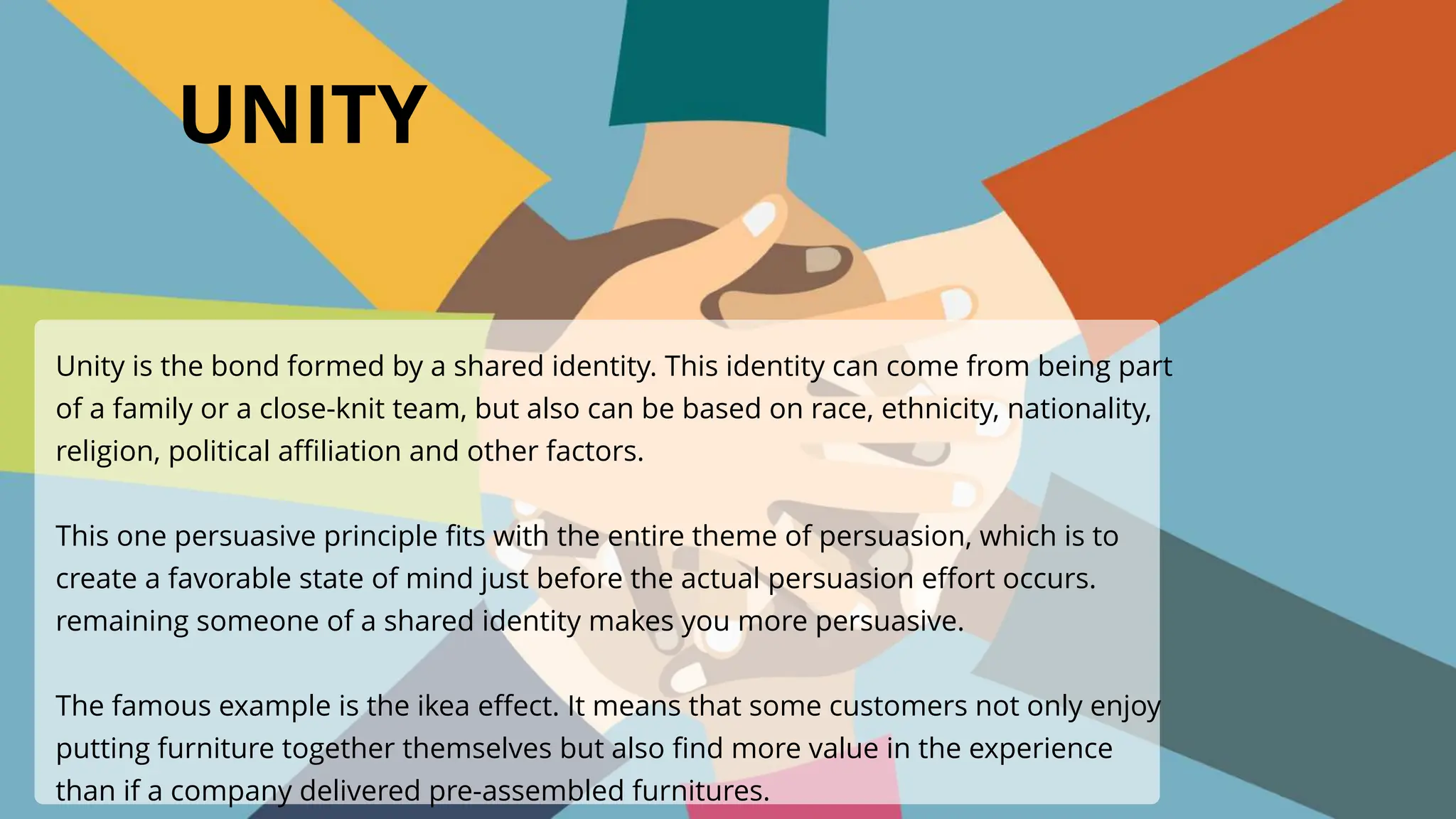UNITY
Unity is the bond formed by a shared identity. This identity can come from being part
of a family or a close-knit team, but also can be based on race, ethnicity, nationality,
religion, political affiliation and other factors.
This one persuasive principle fits with the entire theme of persuasion, which is to
create a favorable state of mind just before the actual persuasion effort occurs.
remaining someone of a shared identity makes you more persuasive.
The famous example is the ikea effect. It means that some customers not only enjoy
putting furniture together themselves but also find more value in the experience
than if a company delivered pre-assembled furnitures.
 