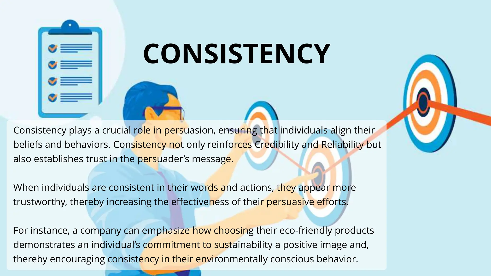 Consistency plays a crucial role in persuasion, ensuring that individuals align their
beliefs and behaviors. Consistency not only reinforces Credibility and Reliability but
also establishes trust in the persuader’s message.
When individuals are consistent in their words and actions, they appear more
trustworthy, thereby increasing the effectiveness of their persuasive efforts.
For instance, a company can emphasize how choosing their eco-friendly products
demonstrates an individual’s commitment to sustainability a positive image and,
thereby encouraging consistency in their environmentally conscious behavior.
CONSISTENCY
 