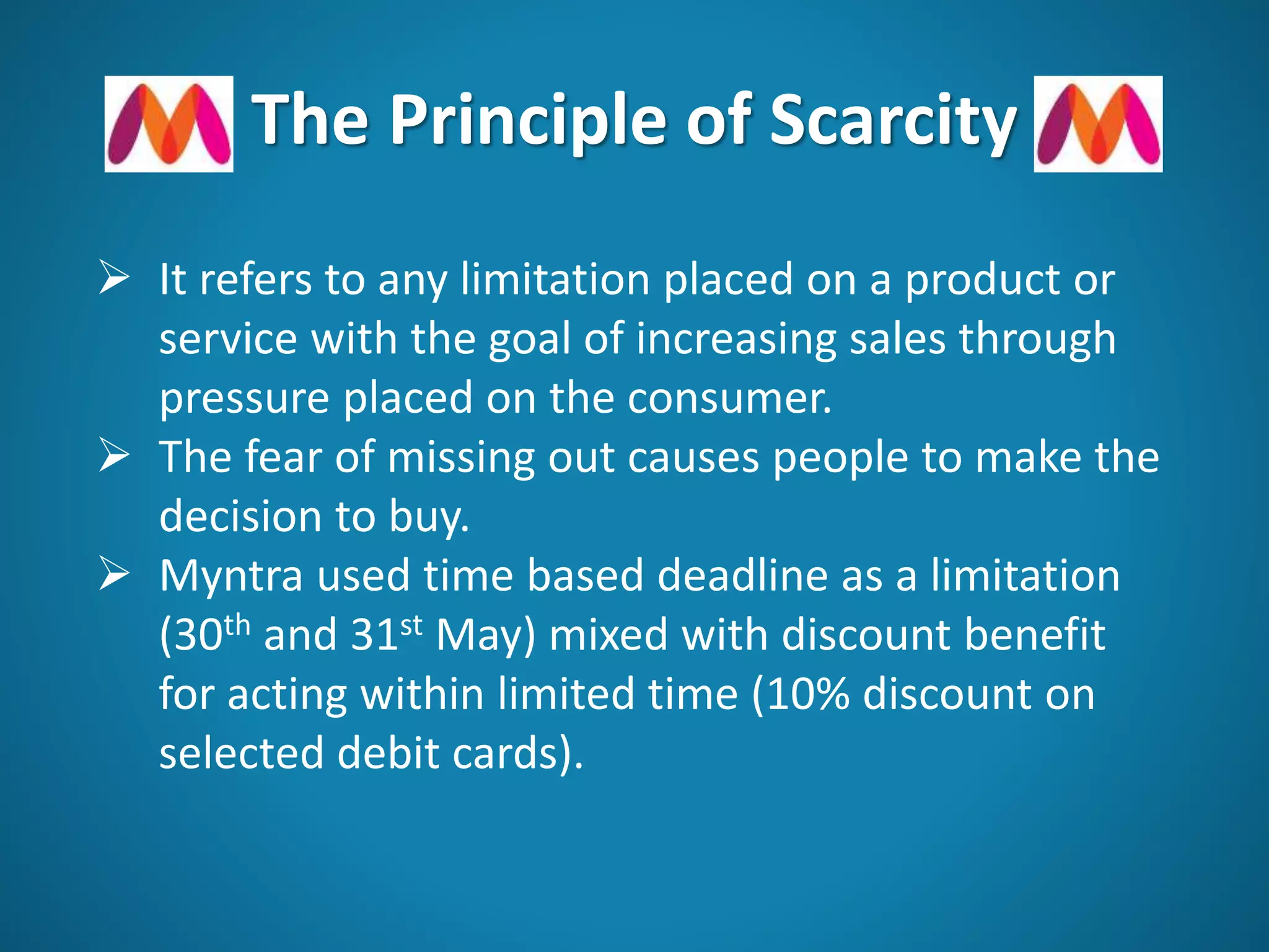 The Principle of Scarcity
 It refers to any limitation placed on a product or
service with the goal of increasing sales through
pressure placed on the consumer.
 The fear of missing out causes people to make the
decision to buy.
 Myntra used time based deadline as a limitation
(30th and 31st May) mixed with discount benefit
for acting within limited time (10% discount on
selected debit cards).
 