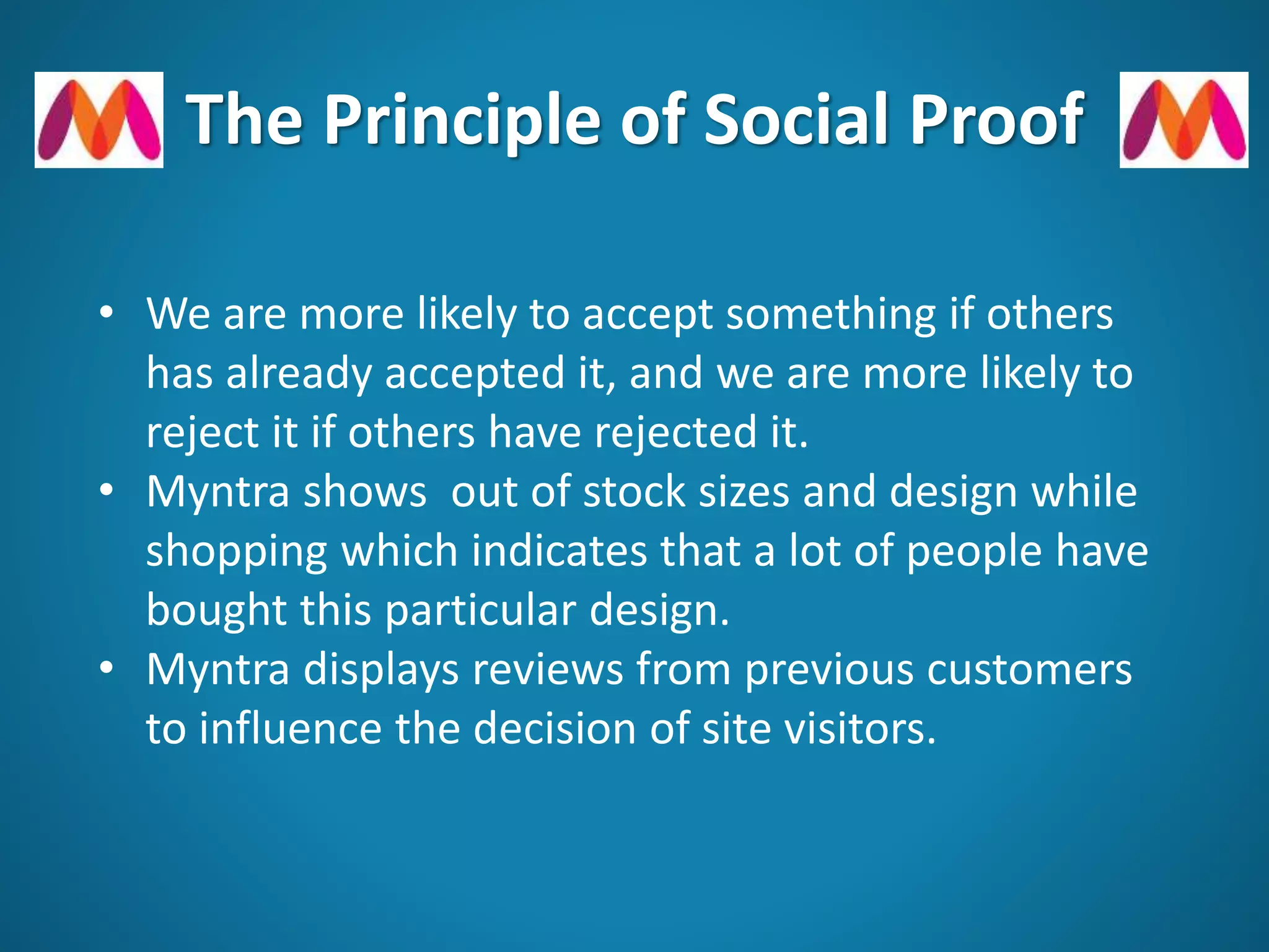 The Principle of Social Proof
• We are more likely to accept something if others
has already accepted it, and we are more likely to
reject it if others have rejected it.
• Myntra shows out of stock sizes and design while
shopping which indicates that a lot of people have
bought this particular design.
• Myntra displays reviews from previous customers
to influence the decision of site visitors.
 