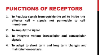 FUNCTIONS OF RECEPTORS
1. To Regulate signals from outside the cell to inside the
effector cell – signals not permeable to cell
membrane
2. To amplify the signal
3. To integrate various intracellular and extracellular
signals
4. To adapt to short term and long term changes and
maintain homeostasis.
 