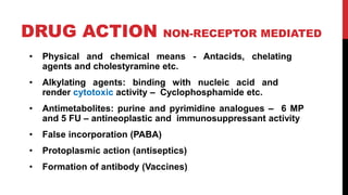 DRUG ACTION NON-RECEPTOR MEDIATED
• Physical and chemical means - Antacids, chelating
agents and cholestyramine etc.
• Alkylating agents: binding with nucleic acid and
render cytotoxic activity – Cyclophosphamide etc.
• Antimetabolites: purine and pyrimidine analogues – 6 MP
and 5 FU – antineoplastic and immunosuppressant activity
• False incorporation (PABA)
• Protoplasmic action (antiseptics)
• Formation of antibody (Vaccines)
 