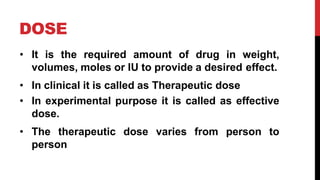 DOSE
• It is the required amount of drug in weight,
volumes, moles or IU to provide a desired effect.
• In clinical it is called as Therapeutic dose
• In experimental purpose it is called as effective
dose.
• The therapeutic dose varies from person to
person
 