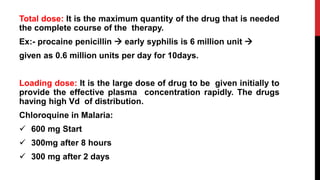 Total dose: It is the maximum quantity of the drug that is needed
the complete course of the therapy.
Ex:- procaine penicillin  early syphilis is 6 million unit 
given as 0.6 million units per day for 10days.
Loading dose: It is the large dose of drug to be given initially to
provide the effective plasma concentration rapidly. The drugs
having high Vd of distribution.
Chloroquine in Malaria:
 600 mg Start
 300mg after 8 hours
 300 mg after 2 days
 