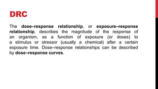 DRC
The dose–response relationship, or exposure–response
relationship, describes the magnitude of the response of
an organism, as a function of exposure (or doses) to
a stimulus or stressor (usually a chemical) after a certain
exposure time. Dose–response relationships can be described
by dose–response curves.
 