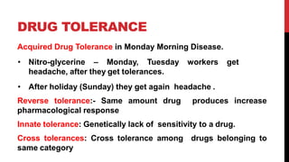 DRUG TOLERANCE
Acquired Drug Tolerance in Monday Morning Disease.
• Nitro-glycerine – Monday, Tuesday workers get
headache, after they get tolerances.
• After holiday (Sunday) they get again headache .
Reverse tolerance:- Same amount drug produces increase
pharmacological response
Innate tolerance: Genetically lack of sensitivity to a drug.
Cross tolerances: Cross tolerance among drugs belonging to
same category
 