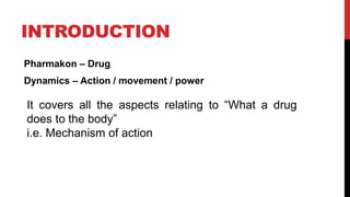 INTRODUCTION
Pharmakon – Drug
Dynamics – Action / movement / power
It covers all the aspects relating to “What a drug
does to the body”
i.e. Mechanism of action
 