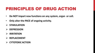 PRINCIPLES OF DRUG ACTION
• Do NOT impart new functions on any system, organ or cell.
• Only alter the PACE of ongoing activity.
 STIMULATION
 DEPRESSION
 IRRITATION
 REPLACEMENT
 CYTOTOXIC ACTION
 