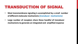 TRANSDUCTION OF SIGNAL
• Most transmembrane signaling is accomplished by a small number
of different molecular mechanisms (transducer mechanisms)
• Large number of receptors share these handful of transducer
mechanisms to generate an integrated and amplified response
 