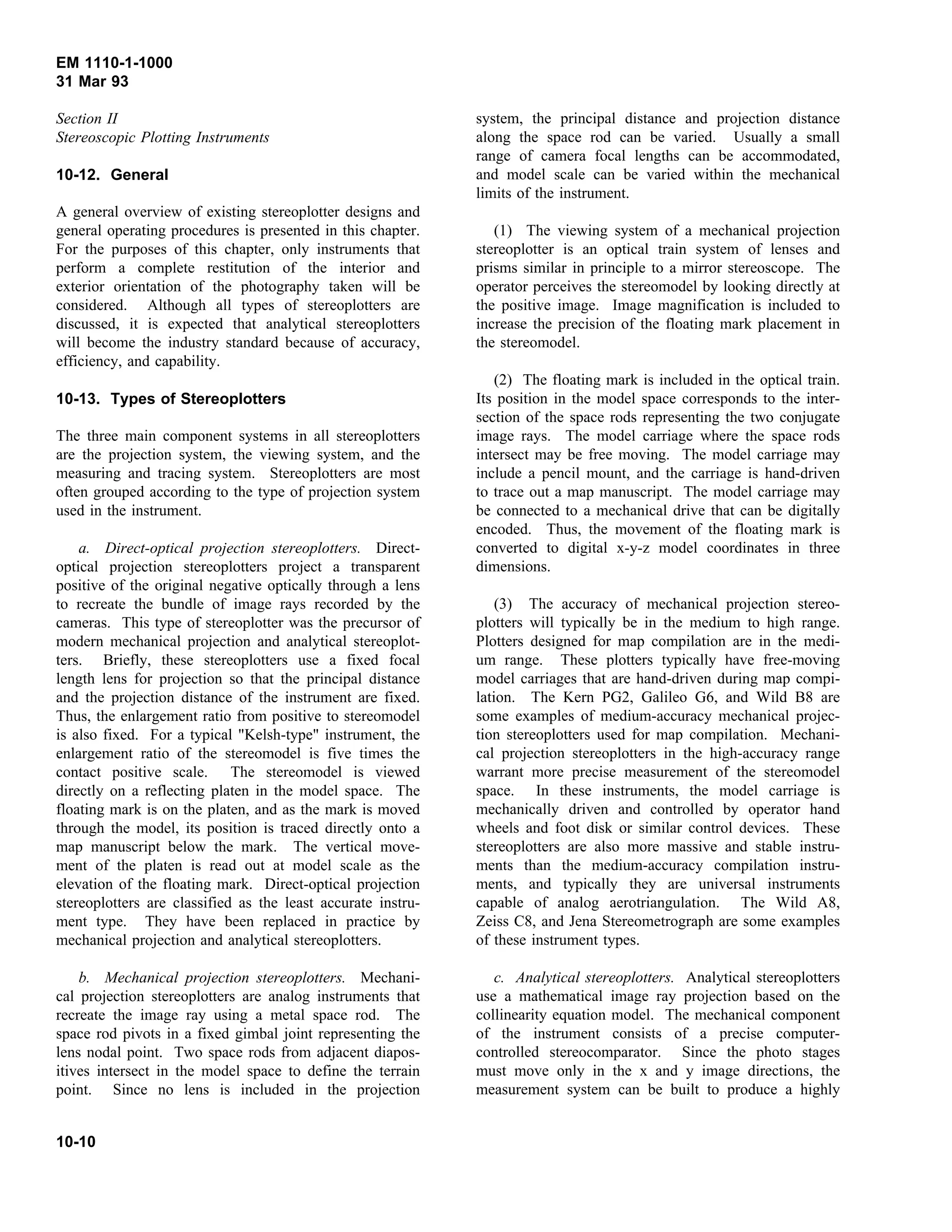 EM 1110-1-1000
31 Mar 93
Section II
Stereoscopic Plotting Instruments
10-12. General
A general overview of existing stereoplotter designs and
general operating procedures is presented in this chapter.
For the purposes of this chapter, only instruments that
perform a complete restitution of the interior and
exterior orientation of the photography taken will be
considered. Although all types of stereoplotters are
discussed, it is expected that analytical stereoplotters
will become the industry standard because of accuracy,
efficiency, and capability.
10-13. Types of Stereoplotters
The three main component systems in all stereoplotters
are the projection system, the viewing system, and the
measuring and tracing system. Stereoplotters are most
often grouped according to the type of projection system
used in the instrument.
a. Direct-optical projection stereoplotters. Direct-
optical projection stereoplotters project a transparent
positive of the original negative optically through a lens
to recreate the bundle of image rays recorded by the
cameras. This type of stereoplotter was the precursor of
modern mechanical projection and analytical stereoplot-
ters. Briefly, these stereoplotters use a fixed focal
length lens for projection so that the principal distance
and the projection distance of the instrument are fixed.
Thus, the enlargement ratio from positive to stereomodel
is also fixed. For a typical "Kelsh-type" instrument, the
enlargement ratio of the stereomodel is five times the
contact positive scale. The stereomodel is viewed
directly on a reflecting platen in the model space. The
floating mark is on the platen, and as the mark is moved
through the model, its position is traced directly onto a
map manuscript below the mark. The vertical move-
ment of the platen is read out at model scale as the
elevation of the floating mark. Direct-optical projection
stereoplotters are classified as the least accurate instru-
ment type. They have been replaced in practice by
mechanical projection and analytical stereoplotters.
b. Mechanical projection stereoplotters. Mechani-
cal projection stereoplotters are analog instruments that
recreate the image ray using a metal space rod. The
space rod pivots in a fixed gimbal joint representing the
lens nodal point. Two space rods from adjacent diapos-
itives intersect in the model space to define the terrain
point. Since no lens is included in the projection
system, the principal distance and projection distance
along the space rod can be varied. Usually a small
range of camera focal lengths can be accommodated,
and model scale can be varied within the mechanical
limits of the instrument.
(1) The viewing system of a mechanical projection
stereoplotter is an optical train system of lenses and
prisms similar in principle to a mirror stereoscope. The
operator perceives the stereomodel by looking directly at
the positive image. Image magnification is included to
increase the precision of the floating mark placement in
the stereomodel.
(2) The floating mark is included in the optical train.
Its position in the model space corresponds to the inter-
section of the space rods representing the two conjugate
image rays. The model carriage where the space rods
intersect may be free moving. The model carriage may
include a pencil mount, and the carriage is hand-driven
to trace out a map manuscript. The model carriage may
be connected to a mechanical drive that can be digitally
encoded. Thus, the movement of the floating mark is
converted to digital x-y-z model coordinates in three
dimensions.
(3) The accuracy of mechanical projection stereo-
plotters will typically be in the medium to high range.
Plotters designed for map compilation are in the medi-
um range. These plotters typically have free-moving
model carriages that are hand-driven during map compi-
lation. The Kern PG2, Galileo G6, and Wild B8 are
some examples of medium-accuracy mechanical projec-
tion stereoplotters used for map compilation. Mechani-
cal projection stereoplotters in the high-accuracy range
warrant more precise measurement of the stereomodel
space. In these instruments, the model carriage is
mechanically driven and controlled by operator hand
wheels and foot disk or similar control devices. These
stereoplotters are also more massive and stable instru-
ments than the medium-accuracy compilation instru-
ments, and typically they are universal instruments
capable of analog aerotriangulation. The Wild A8,
Zeiss C8, and Jena Stereometrograph are some examples
of these instrument types.
c. Analytical stereoplotters. Analytical stereoplotters
use a mathematical image ray projection based on the
collinearity equation model. The mechanical component
of the instrument consists of a precise computer-
controlled stereocomparator. Since the photo stages
must move only in the x and y image directions, the
measurement system can be built to produce a highly
10-10
 