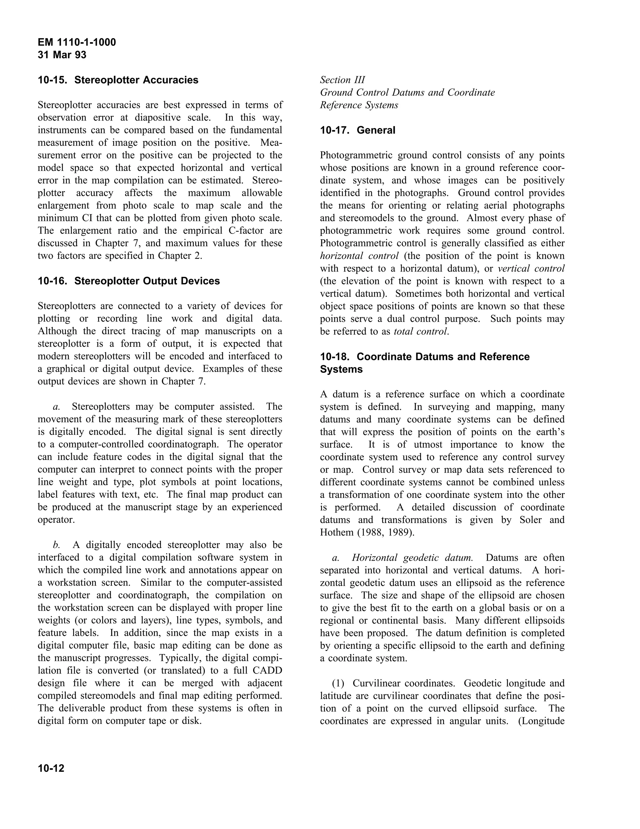 EM 1110-1-1000
31 Mar 93
10-15. Stereoplotter Accuracies
Stereoplotter accuracies are best expressed in terms of
observation error at diapositive scale. In this way,
instruments can be compared based on the fundamental
measurement of image position on the positive. Mea-
surement error on the positive can be projected to the
model space so that expected horizontal and vertical
error in the map compilation can be estimated. Stereo-
plotter accuracy affects the maximum allowable
enlargement from photo scale to map scale and the
minimum CI that can be plotted from given photo scale.
The enlargement ratio and the empirical C-factor are
discussed in Chapter 7, and maximum values for these
two factors are specified in Chapter 2.
10-16. Stereoplotter Output Devices
Stereoplotters are connected to a variety of devices for
plotting or recording line work and digital data.
Although the direct tracing of map manuscripts on a
stereoplotter is a form of output, it is expected that
modern stereoplotters will be encoded and interfaced to
a graphical or digital output device. Examples of these
output devices are shown in Chapter 7.
a. Stereoplotters may be computer assisted. The
movement of the measuring mark of these stereoplotters
is digitally encoded. The digital signal is sent directly
to a computer-controlled coordinatograph. The operator
can include feature codes in the digital signal that the
computer can interpret to connect points with the proper
line weight and type, plot symbols at point locations,
label features with text, etc. The final map product can
be produced at the manuscript stage by an experienced
operator.
b. A digitally encoded stereoplotter may also be
interfaced to a digital compilation software system in
which the compiled line work and annotations appear on
a workstation screen. Similar to the computer-assisted
stereoplotter and coordinatograph, the compilation on
the workstation screen can be displayed with proper line
weights (or colors and layers), line types, symbols, and
feature labels. In addition, since the map exists in a
digital computer file, basic map editing can be done as
the manuscript progresses. Typically, the digital compi-
lation file is converted (or translated) to a full CADD
design file where it can be merged with adjacent
compiled stereomodels and final map editing performed.
The deliverable product from these systems is often in
digital form on computer tape or disk.
Section III
Ground Control Datums and Coordinate
Reference Systems
10-17. General
Photogrammetric ground control consists of any points
whose positions are known in a ground reference coor-
dinate system, and whose images can be positively
identified in the photographs. Ground control provides
the means for orienting or relating aerial photographs
and stereomodels to the ground. Almost every phase of
photogrammetric work requires some ground control.
Photogrammetric control is generally classified as either
horizontal control (the position of the point is known
with respect to a horizontal datum), or vertical control
(the elevation of the point is known with respect to a
vertical datum). Sometimes both horizontal and vertical
object space positions of points are known so that these
points serve a dual control purpose. Such points may
be referred to as total control.
10-18. Coordinate Datums and Reference
Systems
A datum is a reference surface on which a coordinate
system is defined. In surveying and mapping, many
datums and many coordinate systems can be defined
that will express the position of points on the earth’s
surface. It is of utmost importance to know the
coordinate system used to reference any control survey
or map. Control survey or map data sets referenced to
different coordinate systems cannot be combined unless
a transformation of one coordinate system into the other
is performed. A detailed discussion of coordinate
datums and transformations is given by Soler and
Hothem (1988, 1989).
a. Horizontal geodetic datum. Datums are often
separated into horizontal and vertical datums. A hori-
zontal geodetic datum uses an ellipsoid as the reference
surface. The size and shape of the ellipsoid are chosen
to give the best fit to the earth on a global basis or on a
regional or continental basis. Many different ellipsoids
have been proposed. The datum definition is completed
by orienting a specific ellipsoid to the earth and defining
a coordinate system.
(1) Curvilinear coordinates. Geodetic longitude and
latitude are curvilinear coordinates that define the posi-
tion of a point on the curved ellipsoid surface. The
coordinates are expressed in angular units. (Longitude
10-12
 