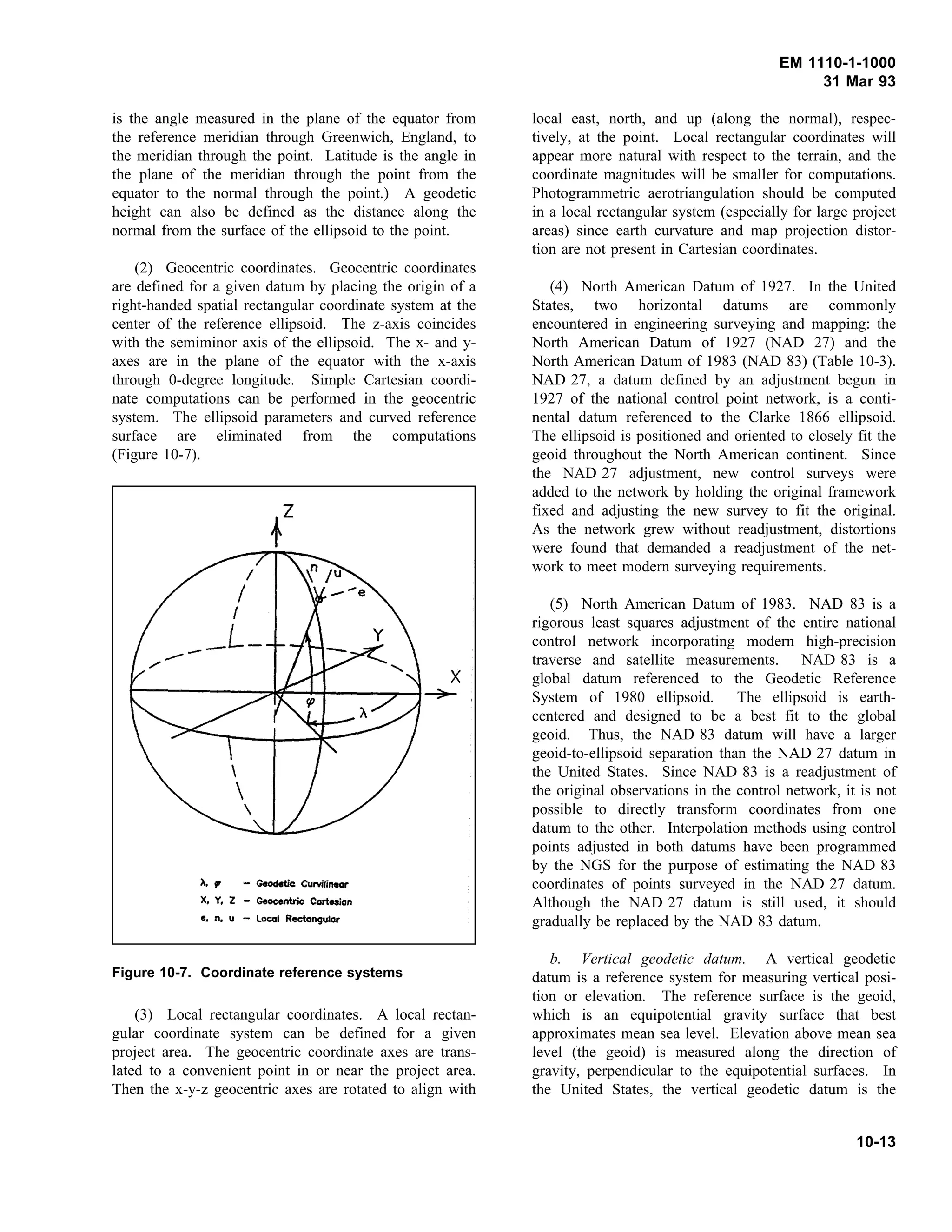 EM 1110-1-1000
31 Mar 93
is the angle measured in the plane of the equator from
the reference meridian through Greenwich, England, to
the meridian through the point. Latitude is the angle in
the plane of the meridian through the point from the
equator to the normal through the point.) A geodetic
height can also be defined as the distance along the
normal from the surface of the ellipsoid to the point.
(2) Geocentric coordinates. Geocentric coordinates
are defined for a given datum by placing the origin of a
right-handed spatial rectangular coordinate system at the
center of the reference ellipsoid. The z-axis coincides
with the semiminor axis of the ellipsoid. The x- and y-
axes are in the plane of the equator with the x-axis
through 0-degree longitude. Simple Cartesian coordi-
nate computations can be performed in the geocentric
system. The ellipsoid parameters and curved reference
surface are eliminated from the computations
(Figure 10-7).
(3) Local rectangular coordinates. A local rectan-
Figure 10-7. Coordinate reference systems
gular coordinate system can be defined for a given
project area. The geocentric coordinate axes are trans-
lated to a convenient point in or near the project area.
Then the x-y-z geocentric axes are rotated to align with
local east, north, and up (along the normal), respec-
tively, at the point. Local rectangular coordinates will
appear more natural with respect to the terrain, and the
coordinate magnitudes will be smaller for computations.
Photogrammetric aerotriangulation should be computed
in a local rectangular system (especially for large project
areas) since earth curvature and map projection distor-
tion are not present in Cartesian coordinates.
(4) North American Datum of 1927. In the United
States, two horizontal datums are commonly
encountered in engineering surveying and mapping: the
North American Datum of 1927 (NAD 27) and the
North American Datum of 1983 (NAD 83) (Table 10-3).
NAD 27, a datum defined by an adjustment begun in
1927 of the national control point network, is a conti-
nental datum referenced to the Clarke 1866 ellipsoid.
The ellipsoid is positioned and oriented to closely fit the
geoid throughout the North American continent. Since
the NAD 27 adjustment, new control surveys were
added to the network by holding the original framework
fixed and adjusting the new survey to fit the original.
As the network grew without readjustment, distortions
were found that demanded a readjustment of the net-
work to meet modern surveying requirements.
(5) North American Datum of 1983. NAD 83 is a
rigorous least squares adjustment of the entire national
control network incorporating modern high-precision
traverse and satellite measurements. NAD 83 is a
global datum referenced to the Geodetic Reference
System of 1980 ellipsoid. The ellipsoid is earth-
centered and designed to be a best fit to the global
geoid. Thus, the NAD 83 datum will have a larger
geoid-to-ellipsoid separation than the NAD 27 datum in
the United States. Since NAD 83 is a readjustment of
the original observations in the control network, it is not
possible to directly transform coordinates from one
datum to the other. Interpolation methods using control
points adjusted in both datums have been programmed
by the NGS for the purpose of estimating the NAD 83
coordinates of points surveyed in the NAD 27 datum.
Although the NAD 27 datum is still used, it should
gradually be replaced by the NAD 83 datum.
b. Vertical geodetic datum. A vertical geodetic
datum is a reference system for measuring vertical posi-
tion or elevation. The reference surface is the geoid,
which is an equipotential gravity surface that best
approximates mean sea level. Elevation above mean sea
level (the geoid) is measured along the direction of
gravity, perpendicular to the equipotential surfaces. In
the United States, the vertical geodetic datum is the
10-13
 