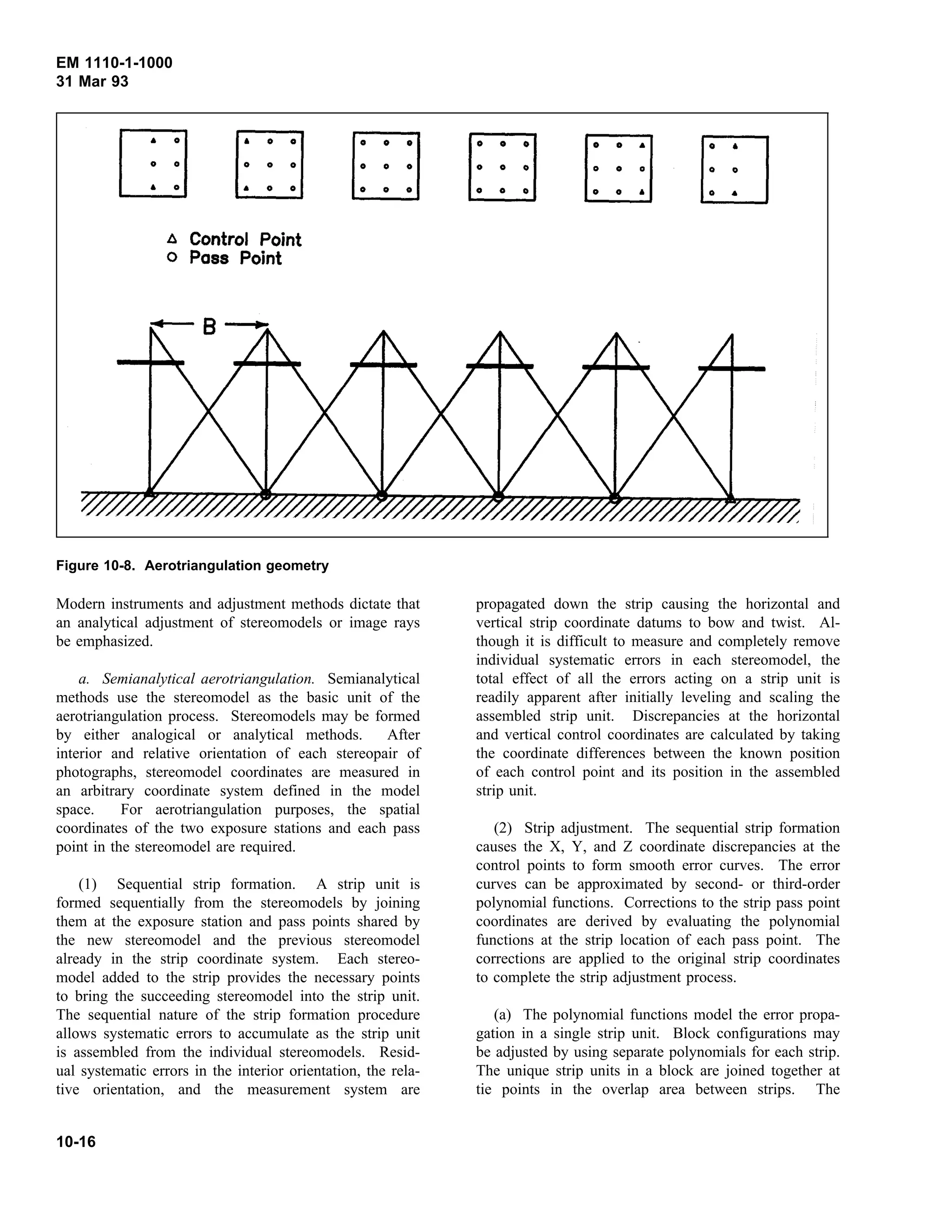 EM 1110-1-1000
31 Mar 93
Modern instruments and adjustment methods dictate that
Figure 10-8. Aerotriangulation geometry
an analytical adjustment of stereomodels or image rays
be emphasized.
a. Semianalytical aerotriangulation. Semianalytical
methods use the stereomodel as the basic unit of the
aerotriangulation process. Stereomodels may be formed
by either analogical or analytical methods. After
interior and relative orientation of each stereopair of
photographs, stereomodel coordinates are measured in
an arbitrary coordinate system defined in the model
space. For aerotriangulation purposes, the spatial
coordinates of the two exposure stations and each pass
point in the stereomodel are required.
(1) Sequential strip formation. A strip unit is
formed sequentially from the stereomodels by joining
them at the exposure station and pass points shared by
the new stereomodel and the previous stereomodel
already in the strip coordinate system. Each stereo-
model added to the strip provides the necessary points
to bring the succeeding stereomodel into the strip unit.
The sequential nature of the strip formation procedure
allows systematic errors to accumulate as the strip unit
is assembled from the individual stereomodels. Resid-
ual systematic errors in the interior orientation, the rela-
tive orientation, and the measurement system are
propagated down the strip causing the horizontal and
vertical strip coordinate datums to bow and twist. Al-
though it is difficult to measure and completely remove
individual systematic errors in each stereomodel, the
total effect of all the errors acting on a strip unit is
readily apparent after initially leveling and scaling the
assembled strip unit. Discrepancies at the horizontal
and vertical control coordinates are calculated by taking
the coordinate differences between the known position
of each control point and its position in the assembled
strip unit.
(2) Strip adjustment. The sequential strip formation
causes the X, Y, and Z coordinate discrepancies at the
control points to form smooth error curves. The error
curves can be approximated by second- or third-order
polynomial functions. Corrections to the strip pass point
coordinates are derived by evaluating the polynomial
functions at the strip location of each pass point. The
corrections are applied to the original strip coordinates
to complete the strip adjustment process.
(a) The polynomial functions model the error propa-
gation in a single strip unit. Block configurations may
be adjusted by using separate polynomials for each strip.
The unique strip units in a block are joined together at
tie points in the overlap area between strips. The
10-16
 