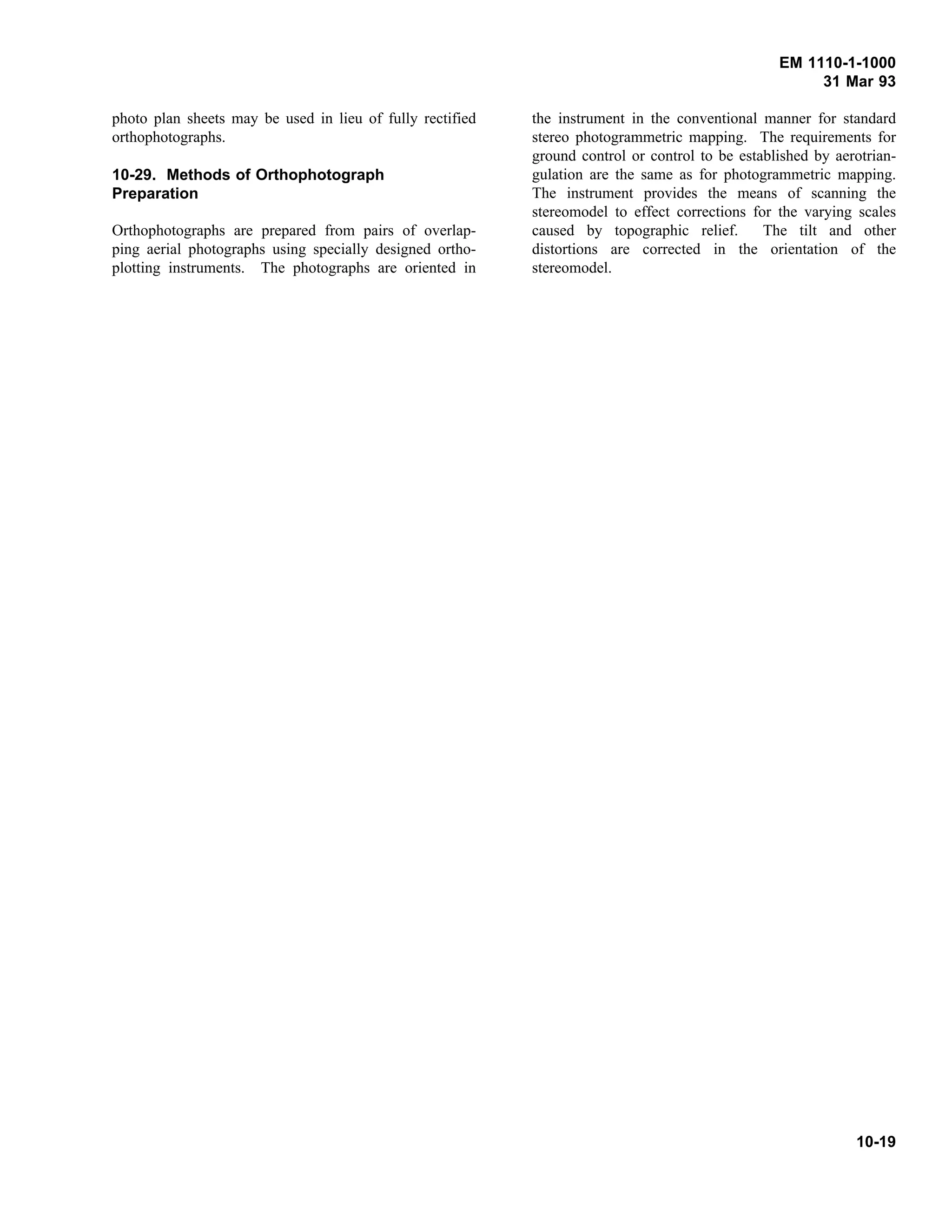 EM 1110-1-1000
31 Mar 93
photo plan sheets may be used in lieu of fully rectified
orthophotographs.
10-29. Methods of Orthophotograph
Preparation
Orthophotographs are prepared from pairs of overlap-
ping aerial photographs using specially designed ortho-
plotting instruments. The photographs are oriented in
the instrument in the conventional manner for standard
stereo photogrammetric mapping. The requirements for
ground control or control to be established by aerotrian-
gulation are the same as for photogrammetric mapping.
The instrument provides the means of scanning the
stereomodel to effect corrections for the varying scales
caused by topographic relief. The tilt and other
distortions are corrected in the orientation of the
stereomodel.
10-19
 