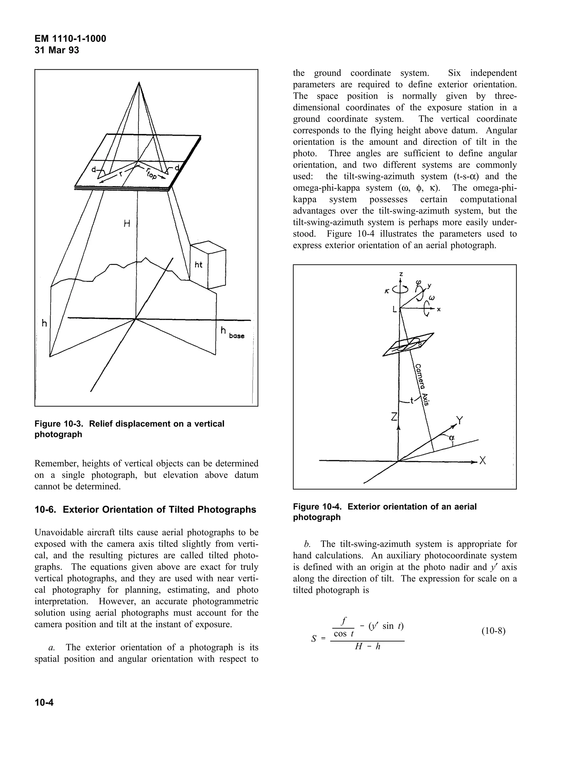EM 1110-1-1000
31 Mar 93
Remember, heights of vertical objects can be determined
Figure 10-3. Relief displacement on a vertical
photograph
on a single photograph, but elevation above datum
cannot be determined.
10-6. Exterior Orientation of Tilted Photographs
Unavoidable aircraft tilts cause aerial photographs to be
exposed with the camera axis tilted slightly from verti-
cal, and the resulting pictures are called tilted photo-
graphs. The equations given above are exact for truly
vertical photographs, and they are used with near verti-
cal photography for planning, estimating, and photo
interpretation. However, an accurate photogrammetric
solution using aerial photographs must account for the
camera position and tilt at the instant of exposure.
a. The exterior orientation of a photograph is its
spatial position and angular orientation with respect to
the ground coordinate system. Six independent
parameters are required to define exterior orientation.
The space position is normally given by three-
dimensional coordinates of the exposure station in a
ground coordinate system. The vertical coordinate
corresponds to the flying height above datum. Angular
orientation is the amount and direction of tilt in the
photo. Three angles are sufficient to define angular
orientation, and two different systems are commonly
used: the tilt-swing-azimuth system (t-s-α) and the
omega-phi-kappa system (ω, φ, κ). The omega-phi-
kappa system possesses certain computational
advantages over the tilt-swing-azimuth system, but the
tilt-swing-azimuth system is perhaps more easily under-
stood. Figure 10-4 illustrates the parameters used to
express exterior orientation of an aerial photograph.
b. The tilt-swing-azimuth system is appropriate for
Figure 10-4. Exterior orientation of an aerial
photograph
hand calculations. An auxiliary photocoordinate system
is defined with an origin at the photo nadir and y′ axis
along the direction of tilt. The expression for scale on a
tilted photograph is
(10-8)
S
f
cos t
(y′ sin t)
H h
10-4
 