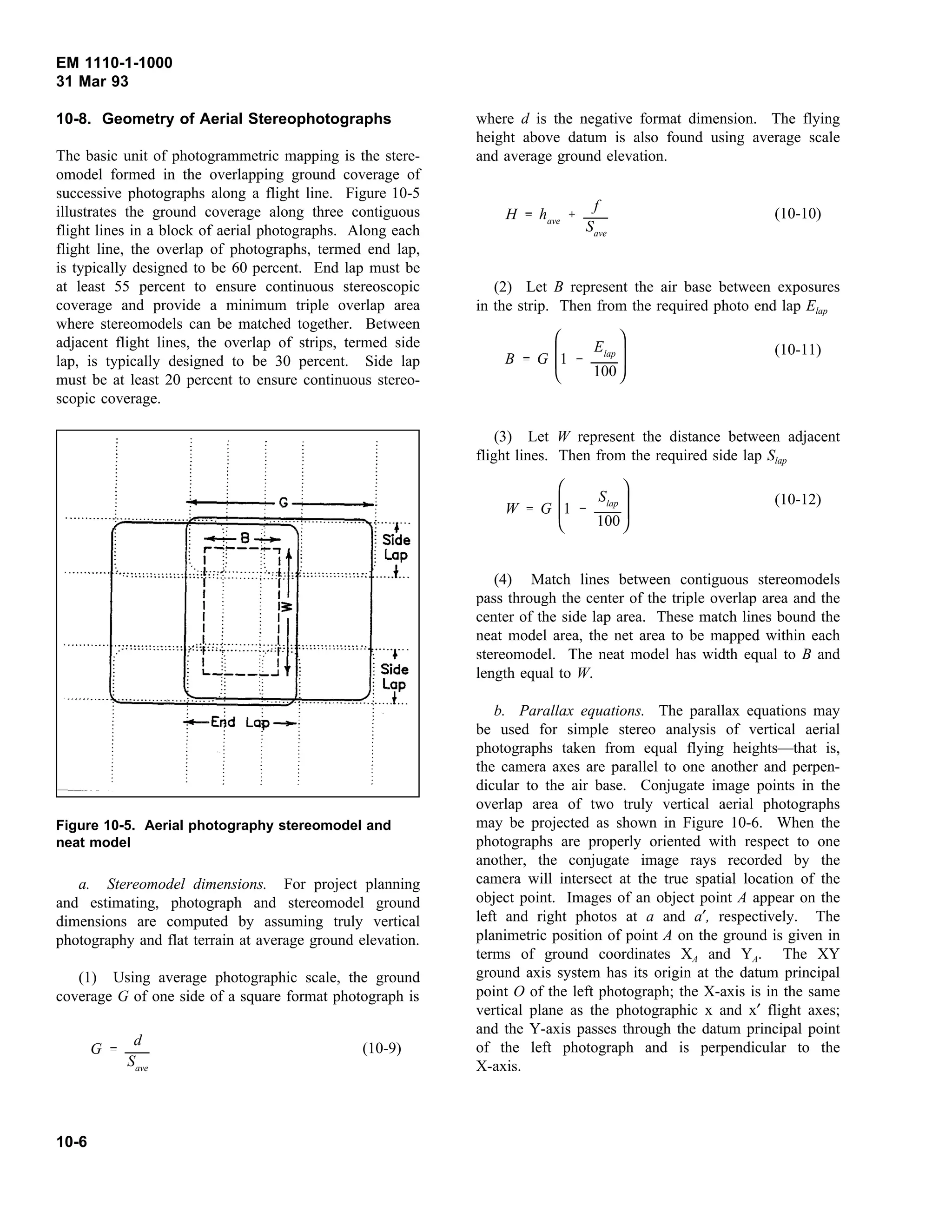 EM 1110-1-1000
31 Mar 93
10-8. Geometry of Aerial Stereophotographs
The basic unit of photogrammetric mapping is the stere-
omodel formed in the overlapping ground coverage of
successive photographs along a flight line. Figure 10-5
illustrates the ground coverage along three contiguous
flight lines in a block of aerial photographs. Along each
flight line, the overlap of photographs, termed end lap,
is typically designed to be 60 percent. End lap must be
at least 55 percent to ensure continuous stereoscopic
coverage and provide a minimum triple overlap area
where stereomodels can be matched together. Between
adjacent flight lines, the overlap of strips, termed side
lap, is typically designed to be 30 percent. Side lap
must be at least 20 percent to ensure continuous stereo-
scopic coverage.
a. Stereomodel dimensions. For project planning
Figure 10-5. Aerial photography stereomodel and
neat model
and estimating, photograph and stereomodel ground
dimensions are computed by assuming truly vertical
photography and flat terrain at average ground elevation.
(1) Using average photographic scale, the ground
coverage G of one side of a square format photograph is
(10-9)G
d
Save
where d is the negative format dimension. The flying
height above datum is also found using average scale
and average ground elevation.
(10-10)H have
f
Save
(2) Let B represent the air base between exposures
in the strip. Then from the required photo end lap Elap
(10-11)
B G








1
Elap
100
(3) Let W represent the distance between adjacent
flight lines. Then from the required side lap Slap
(10-12)
W G








1
Slap
100
(4) Match lines between contiguous stereomodels
pass through the center of the triple overlap area and the
center of the side lap area. These match lines bound the
neat model area, the net area to be mapped within each
stereomodel. The neat model has width equal to B and
length equal to W.
b. Parallax equations. The parallax equations may
be used for simple stereo analysis of vertical aerial
photographs taken from equal flying heights—that is,
the camera axes are parallel to one another and perpen-
dicular to the air base. Conjugate image points in the
overlap area of two truly vertical aerial photographs
may be projected as shown in Figure 10-6. When the
photographs are properly oriented with respect to one
another, the conjugate image rays recorded by the
camera will intersect at the true spatial location of the
object point. Images of an object point A appear on the
left and right photos at a and a′, respectively. The
planimetric position of point A on the ground is given in
terms of ground coordinates XA and YA. The XY
ground axis system has its origin at the datum principal
point O of the left photograph; the X-axis is in the same
vertical plane as the photographic x and x′ flight axes;
and the Y-axis passes through the datum principal point
of the left photograph and is perpendicular to the
X-axis.
10-6
 