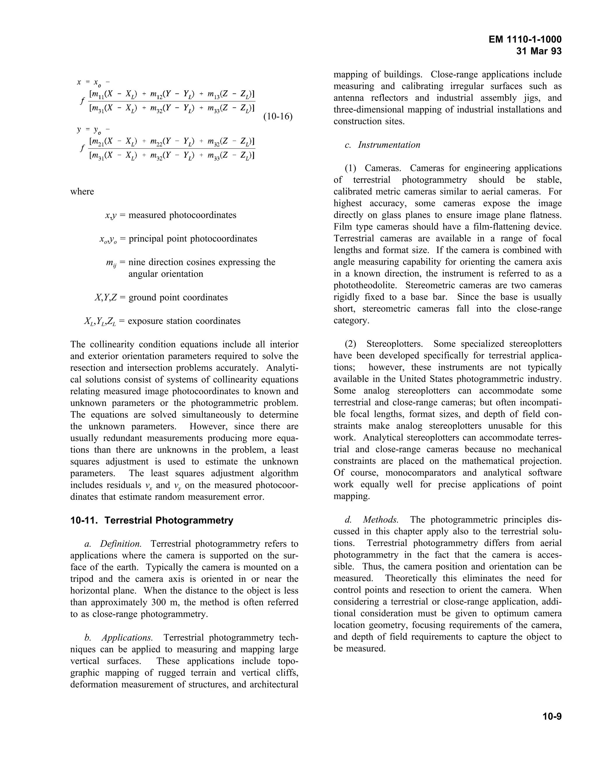 EM 1110-1-1000
31 Mar 93
(10-16)
where
x,y = measured photocoordinates
xo,yo = principal point photocoordinates
mij = nine direction cosines expressing the
angular orientation
X,Y,Z = ground point coordinates
XL,YL,ZL = exposure station coordinates
The collinearity condition equations include all interior
and exterior orientation parameters required to solve the
resection and intersection problems accurately. Analyti-
cal solutions consist of systems of collinearity equations
relating measured image photocoordinates to known and
unknown parameters or the photogrammetric problem.
The equations are solved simultaneously to determine
the unknown parameters. However, since there are
usually redundant measurements producing more equa-
tions than there are unknowns in the problem, a least
squares adjustment is used to estimate the unknown
parameters. The least squares adjustment algorithm
includes residuals vx and vy on the measured photocoor-
dinates that estimate random measurement error.
10-11. Terrestrial Photogrammetry
a. Definition. Terrestrial photogrammetry refers to
applications where the camera is supported on the sur-
face of the earth. Typically the camera is mounted on a
tripod and the camera axis is oriented in or near the
horizontal plane. When the distance to the object is less
than approximately 300 m, the method is often referred
to as close-range photogrammetry.
b. Applications. Terrestrial photogrammetry tech-
niques can be applied to measuring and mapping large
vertical surfaces. These applications include topo-
graphic mapping of rugged terrain and vertical cliffs,
deformation measurement of structures, and architectural
mapping of buildings. Close-range applications include
measuring and calibrating irregular surfaces such as
antenna reflectors and industrial assembly jigs, and
three-dimensional mapping of industrial installations and
construction sites.
c. Instrumentation
(1) Cameras. Cameras for engineering applications
of terrestrial photogrammetry should be stable,
calibrated metric cameras similar to aerial cameras. For
highest accuracy, some cameras expose the image
directly on glass planes to ensure image plane flatness.
Film type cameras should have a film-flattening device.
Terrestrial cameras are available in a range of focal
lengths and format size. If the camera is combined with
angle measuring capability for orienting the camera axis
in a known direction, the instrument is referred to as a
phototheodolite. Stereometric cameras are two cameras
rigidly fixed to a base bar. Since the base is usually
short, stereometric cameras fall into the close-range
category.
(2) Stereoplotters. Some specialized stereoplotters
have been developed specifically for terrestrial applica-
tions; however, these instruments are not typically
available in the United States photogrammetric industry.
Some analog stereoplotters can accommodate some
terrestrial and close-range cameras; but often incompati-
ble focal lengths, format sizes, and depth of field con-
straints make analog stereoplotters unusable for this
work. Analytical stereoplotters can accommodate terres-
trial and close-range cameras because no mechanical
constraints are placed on the mathematical projection.
Of course, monocomparators and analytical software
work equally well for precise applications of point
mapping.
d. Methods. The photogrammetric principles dis-
cussed in this chapter apply also to the terrestrial solu-
tions. Terrestrial photogrammetry differs from aerial
photogrammetry in the fact that the camera is acces-
sible. Thus, the camera position and orientation can be
measured. Theoretically this eliminates the need for
control points and resection to orient the camera. When
considering a terrestrial or close-range application, addi-
tional consideration must be given to optimum camera
location geometry, focusing requirements of the camera,
and depth of field requirements to capture the object to
be measured.
10-9
 