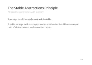 The Stable Abstractions Principle
Abstractness increases with stability
A package should be as abstract as it is stable.
A stable package (with less dependencies out than in), should have an equal
ratio of abstract versus total amount of classes.
27/44
 