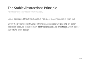 The Stable Abstractions Principle
Abstractness increases with stability
Stable package: difficult to change. It has more dependencies in than out.
Given the Dependency Inversion Principle, packages will depend on other
packages because those contain abstract classes and interfaces, which adds
stability to their design.
28/44
 