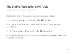 The Stable Abstractions Principle
Abstractness increases with stability
On the other end of the spectrum are some strange packages:
I = 1(instable) and A = 1(abstract) = (1, 1)(top-right)
A package with no dependents, only dependencies, but very abstract
nonetheless.
I = 0(stable) and A = 0(concrete) = (0, 0)(bottom-left)
A package that has no dependencies, only dependents, and nevertheless has
only concrete classes.
33/44
 