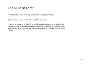 The Rule of Three
From Facts and Fallacies of Software Engineering:
Therearetwo"rulesofthree"in[software]reuse:
Itisthreetimesasdifficulttobuildreusablecomponentsassingleuse
components,andareusablecomponentshouldbetriedoutinthreedifferent
applicationsbeforeitwillbesufficientlygeneraltoacceptintoareuse
library.
35/44
 