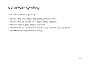 A Year With Symfony
When you work with Symfony2:
You need to understand the framework very well
You need to be very good at dependency injection
You will need a good project structure
You need to do be very well aware of any possible security issues
You should develop for reusability
·
·
·
·
·
42/44
 
