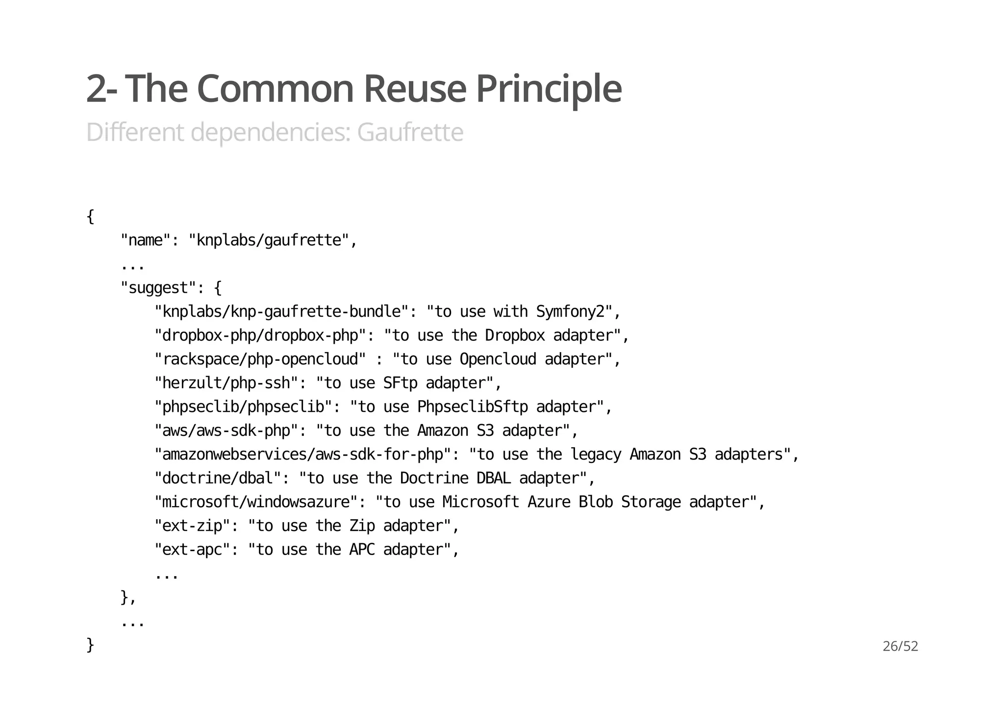 2- The Common Reuse Principle
Different dependencies: Gaufrette
{
"name":"knplabs/gaufrette",
...
"suggest":{
"knplabs/knp-gaufrette-bundle":"tousewithSymfony2",
"dropbox-php/dropbox-php":"tousetheDropboxadapter",
"rackspace/php-opencloud":"touseOpencloudadapter",
"herzult/php-ssh":"touseSFtpadapter",
"phpseclib/phpseclib":"tousePhpseclibSftpadapter",
"aws/aws-sdk-php":"tousetheAmazonS3adapter",
"amazonwebservices/aws-sdk-for-php":"tousethelegacyAmazonS3adapters",
"doctrine/dbal":"tousetheDoctrineDBALadapter",
"microsoft/windowsazure":"touseMicrosoftAzureBlobStorageadapter",
"ext-zip":"tousetheZipadapter",
"ext-apc":"tousetheAPCadapter",
...
},
...
} 26/52
 