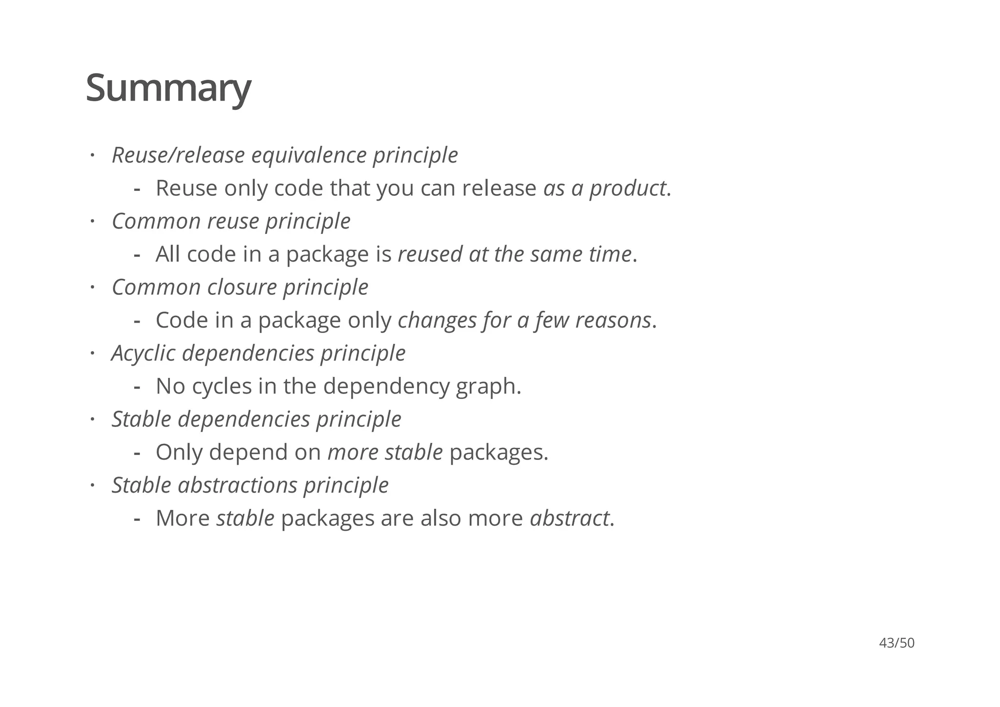 Summary
Reuse/release equivalence principle
Common reuse principle
Common closure principle
Acyclic dependencies principle
Stable dependencies principle
Stable abstractions principle
·
Reuse only code that you can release as a product.-
·
All code in a package is reused at the same time.-
·
Code in a package only changes for a few reasons.-
·
No cycles in the dependency graph.-
·
Only depend on more stable packages.-
·
More stable packages are also more abstract.-
43/50
 