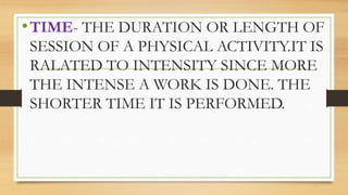 •TIME- THE DURATION OR LENGTH OF
SESSION OF A PHYSICAL ACTIVITY.IT IS
RALATED TO INTENSITY SINCE MORE
THE INTENSE A WORK IS DONE. THE
SHORTER TIME IT IS PERFORMED.
 