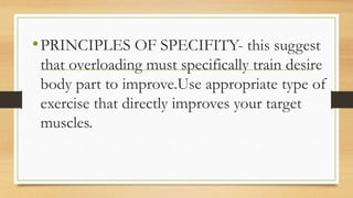 •PRINCIPLES OF SPECIFITY- this suggest
that overloading must specifically train desire
body part to improve.Use appropriate type of
exercise that directly improves your target
muscles.
 
