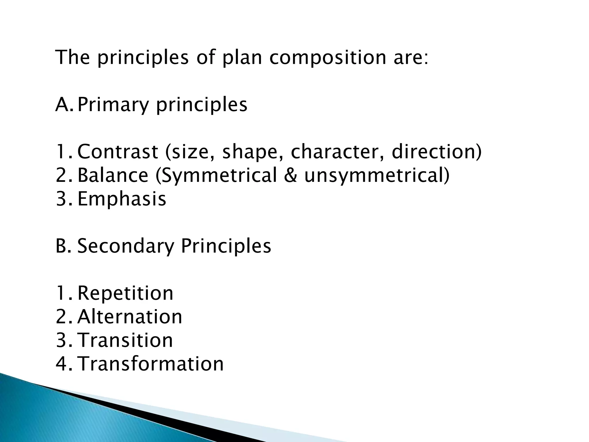 The principles of plan composition are:
A.Primary principles
1. Contrast (size, shape, character, direction)
2. Balance (Symmetrical & unsymmetrical)
3. Emphasis
B. Secondary Principles
1. Repetition
2. Alternation
3. Transition
4. Transformation
 