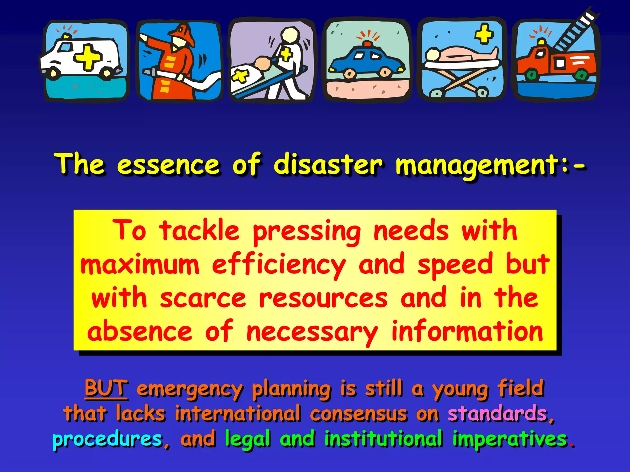 The essence of disaster management:-
To tackle pressing needs with
maximum efficiency and speed but
with scarce resources and in the
absence of necessary information
BUT emergency planning is a young field that lacks
international consensus on standards, procedures,
the legal basis and institutional arrangements.
 