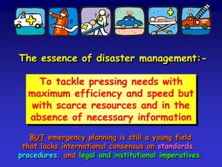 The essence of disaster management:-
To tackle pressing needs with
maximum efficiency and speed but
with scarce resources and in the
absence of necessary information
BUT emergency planning is a young field that lacks
international consensus on standards, procedures,
the legal basis and institutional arrangements.
 