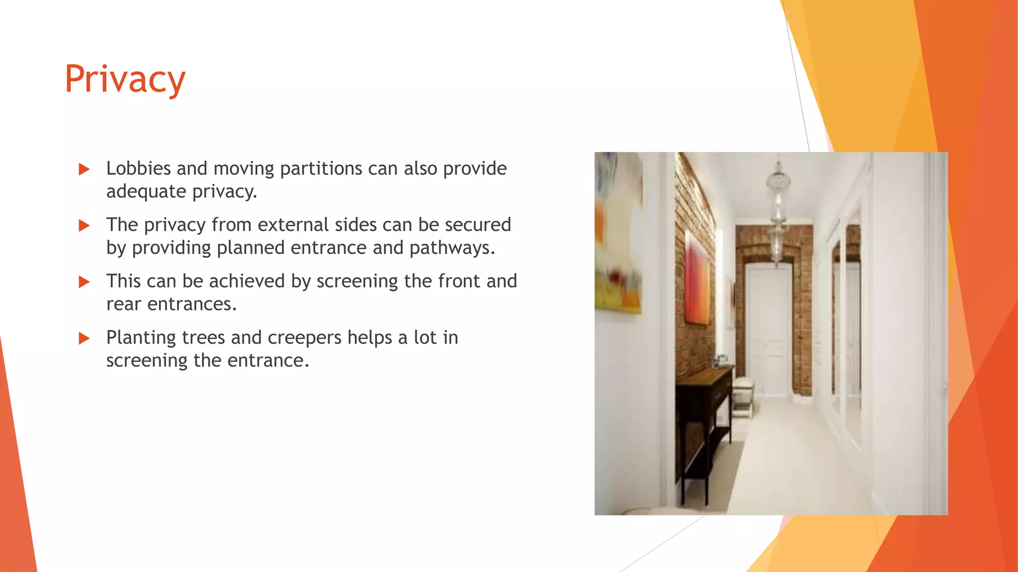 Privacy
 Lobbies and moving partitions can also provide
adequate privacy.
 The privacy from external sides can be secured
by providing planned entrance and pathways.
 This can be achieved by screening the front and
rear entrances.
 Planting trees and creepers helps a lot in
screening the entrance.
 